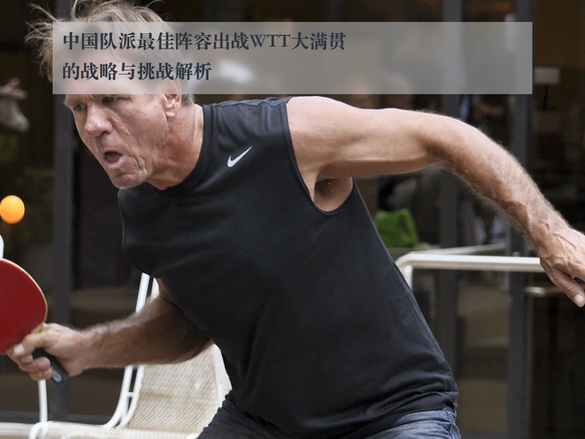 中国队派最佳阵容出战WTT大满贯的战略与挑战解析